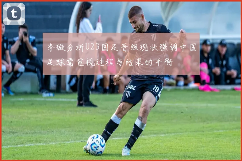 李璇分析U23国足晋级现状强调中国足球需重视过程与结果的平衡