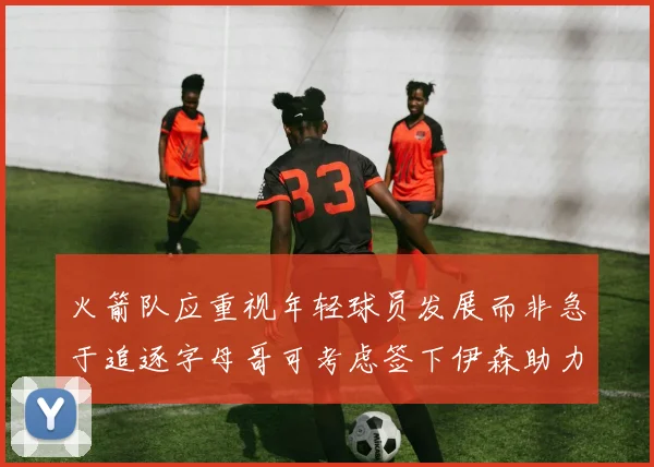 火箭队应重视年轻球员发展而非急于追逐字母哥可考虑签下伊森助力成长