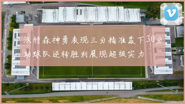 沃特森神勇表现三分精准轰下30分助球队逆转胜利展现超级实力