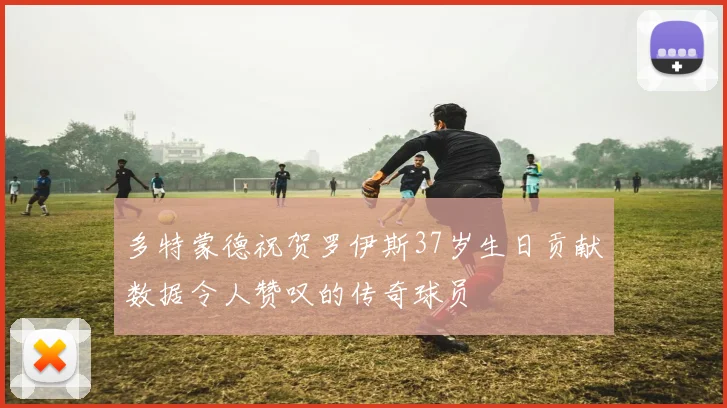 多特蒙德祝贺罗伊斯37岁生日贡献数据令人赞叹的传奇球员