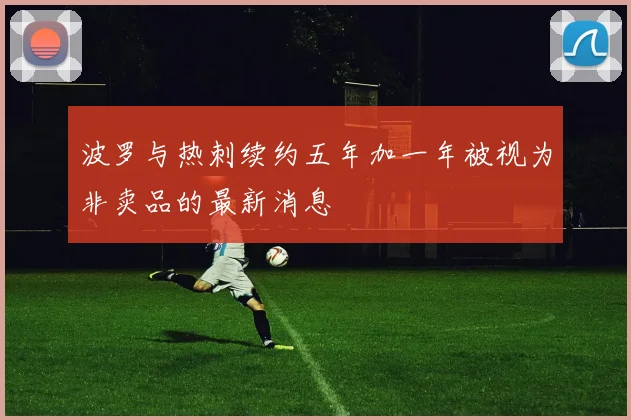 波罗与热刺续约五年加一年被视为非卖品的最新消息