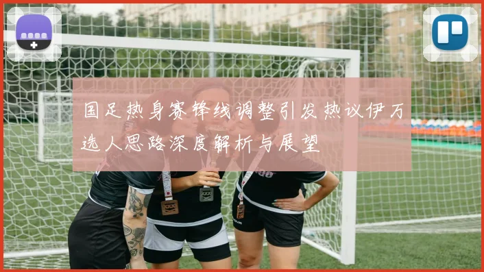 国足热身赛锋线调整引发热议伊万选人思路深度解析与展望