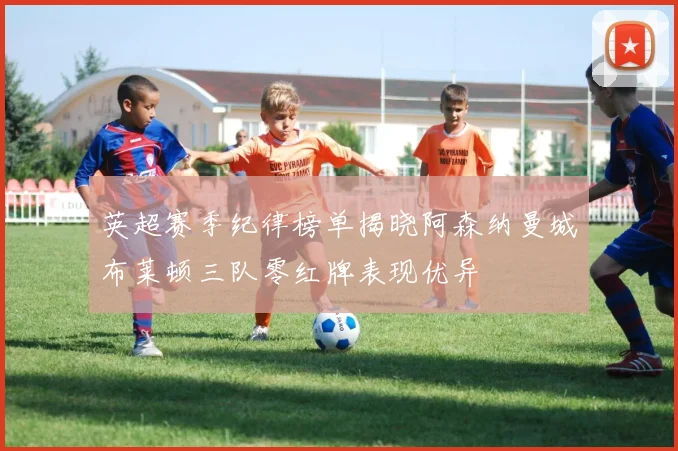 英超赛季纪律榜单揭晓阿森纳曼城布莱顿三队零红牌表现优异