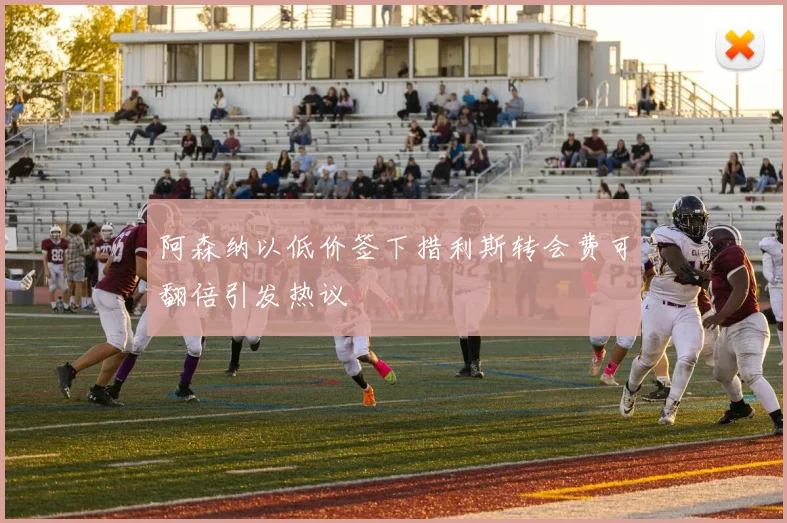 阿森纳以低价签下措利斯转会费可翻倍引发热议