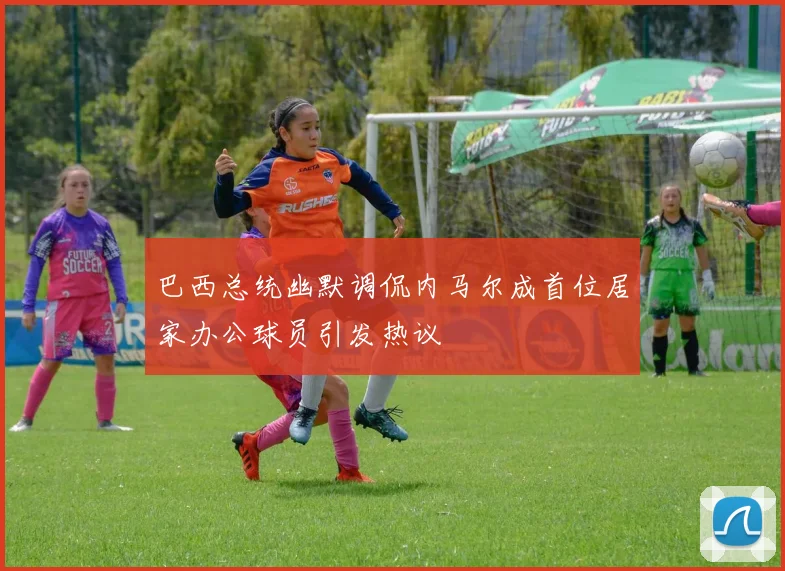 巴西总统幽默调侃内马尔成首位居家办公球员引发热议