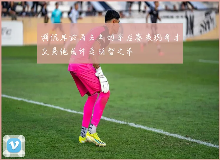 调侃库兹马去年的季后赛表现奇才交易他或许是明智之举