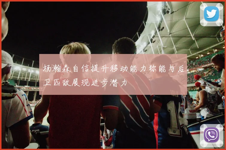 杨瀚森自信提升移动能力称能与后卫匹敌展现进步潜力