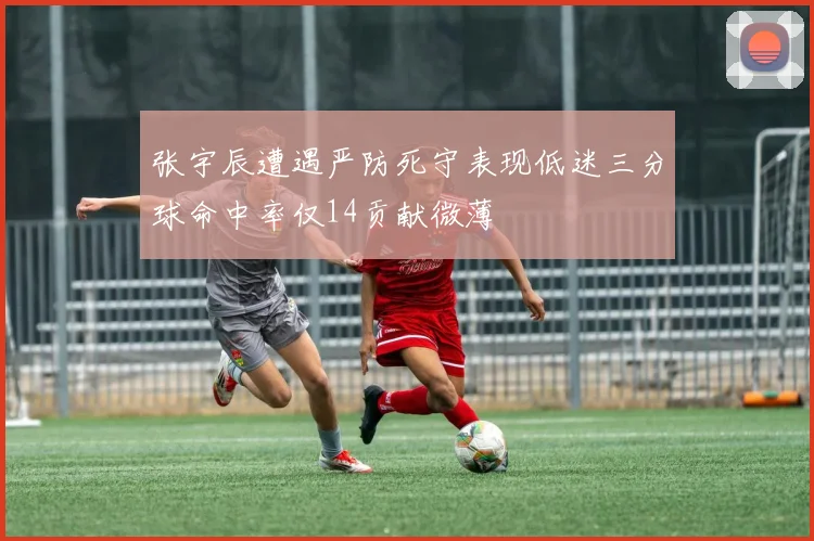 张宇辰遭遇严防死守表现低迷三分球命中率仅14贡献微薄