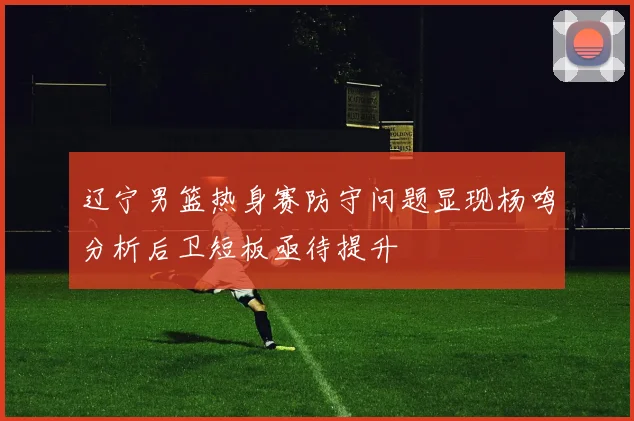 辽宁男篮热身赛防守问题显现杨鸣分析后卫短板亟待提升