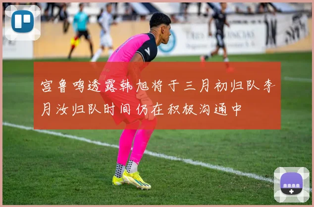 宫鲁鸣透露韩旭将于三月初归队李月汝归队时间仍在积极沟通中