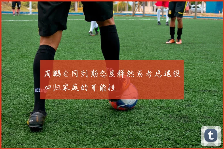 周鹏合同到期态度释然或考虑退役回归家庭的可能性