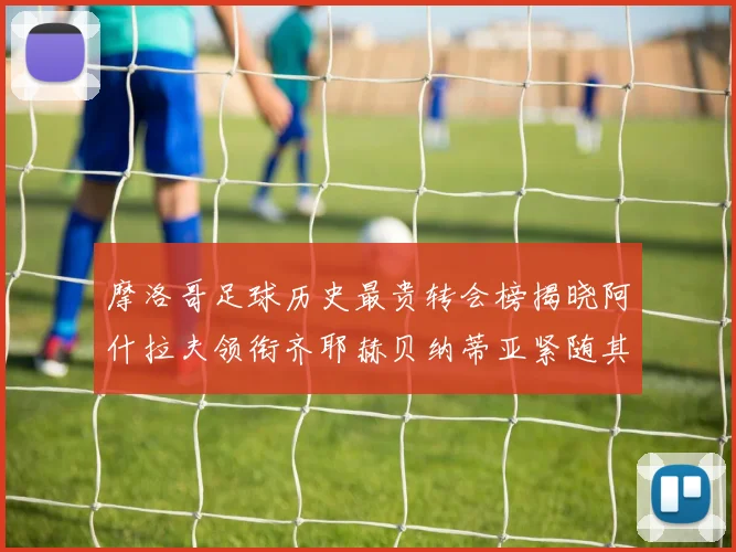 摩洛哥足球历史最贵转会榜揭晓阿什拉夫领衔齐耶赫贝纳蒂亚紧随其后