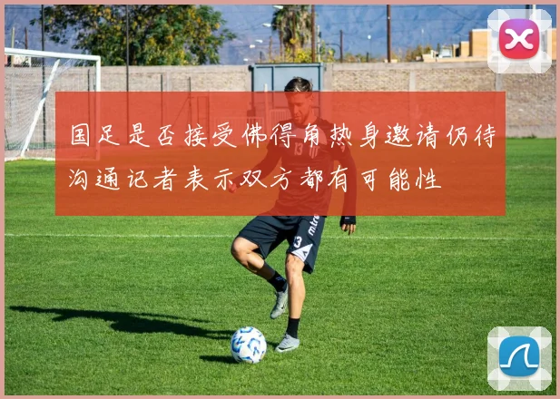国足是否接受佛得角热身邀请仍待沟通记者表示双方都有可能性