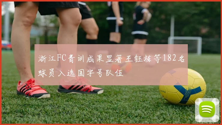 浙江FC青训成果显著王钰栋等182名球员入选国字号队伍