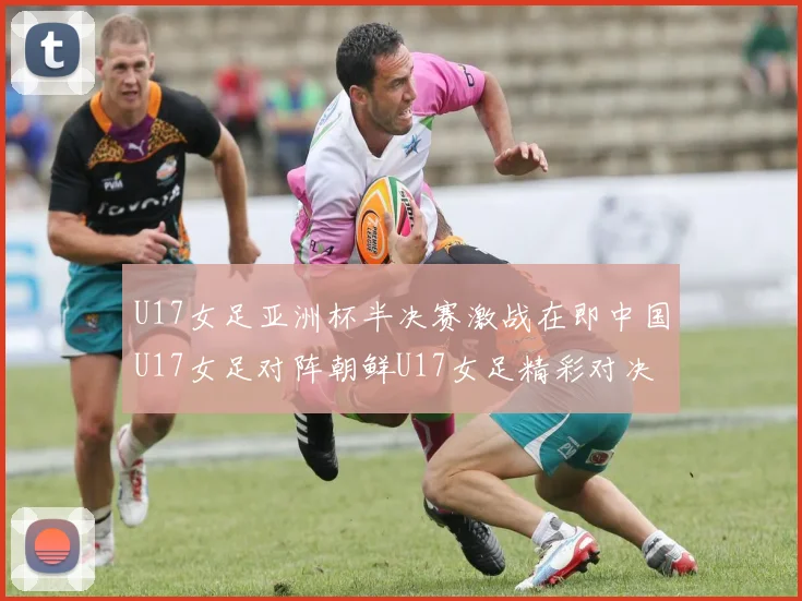 U17女足亚洲杯半决赛激战在即中国U17女足对阵朝鲜U17女足精彩对决即将开启