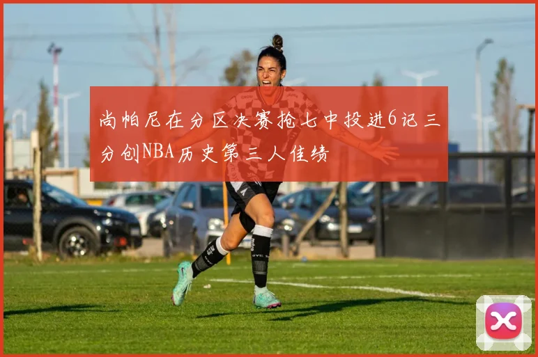 尚帕尼在分区决赛抢七中投进6记三分创NBA历史第三人佳绩