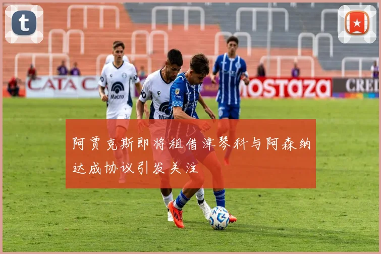 阿贾克斯即将租借津琴科与阿森纳达成协议引发关注