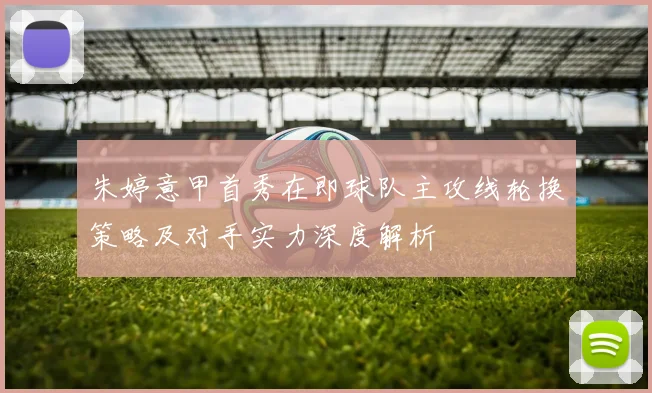 朱婷意甲首秀在即球队主攻线轮换策略及对手实力深度解析