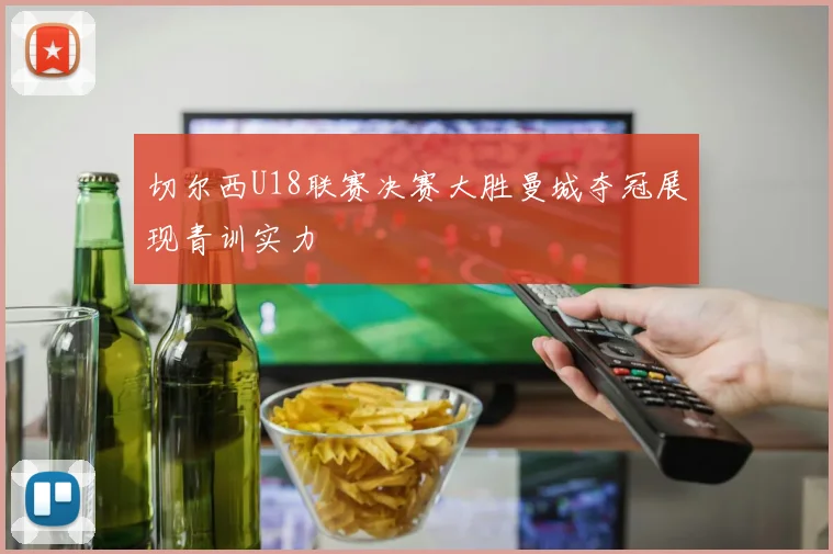 切尔西U18联赛决赛大胜曼城夺冠展现青训实力