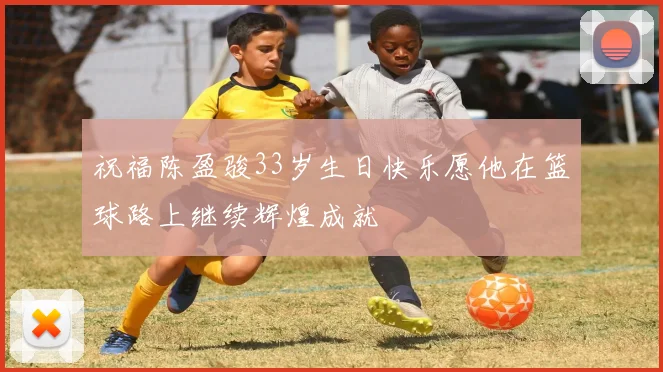 祝福陈盈骏33岁生日快乐愿他在篮球路上继续辉煌成就