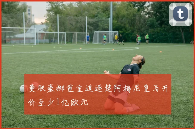 曼联豪掷重金追逐楚阿梅尼皇马开价至少1亿欧元