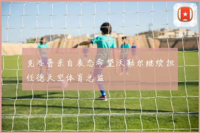 克洛普亲自表态希望沃勒尔继续担任德天空体育总监
