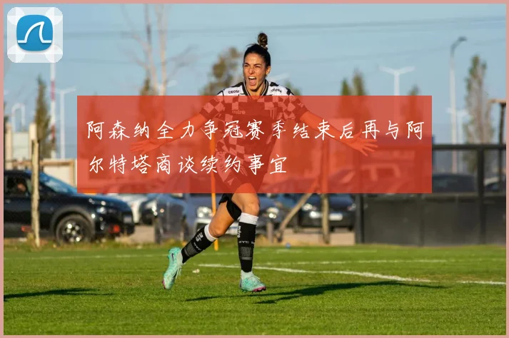 阿森纳全力争冠赛季结束后再与阿尔特塔商谈续约事宜