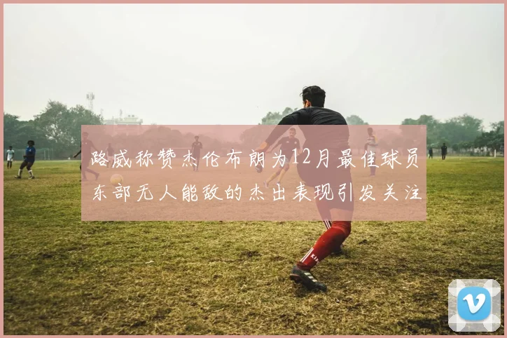 路威称赞杰伦布朗为12月最佳球员东部无人能敌的杰出表现引发关注