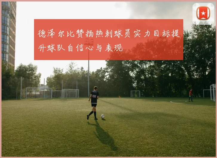德泽尔比赞扬热刺球员实力目标提升球队自信心与表现