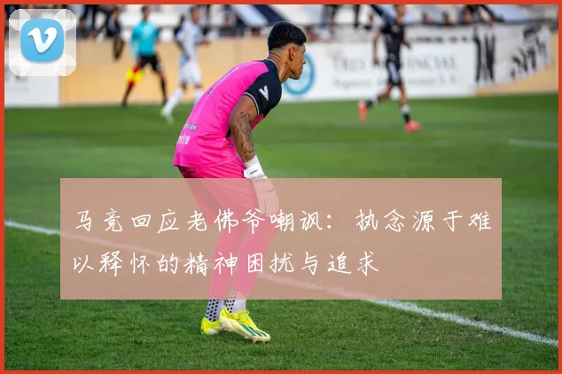 马竞回应老佛爷嘲讽：执念源于难以释怀的精神困扰与追求