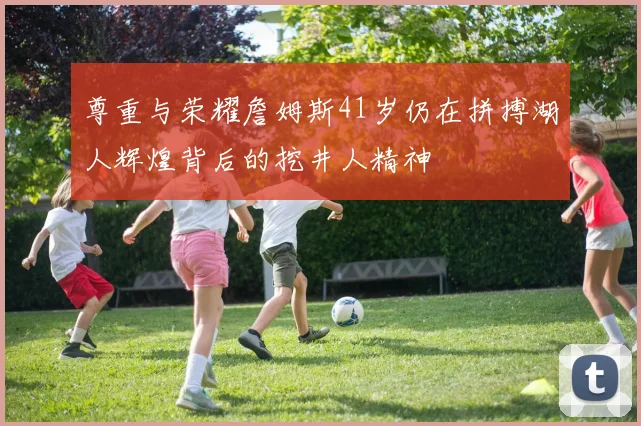 尊重与荣耀詹姆斯41岁仍在拼搏湖人辉煌背后的挖井人精神