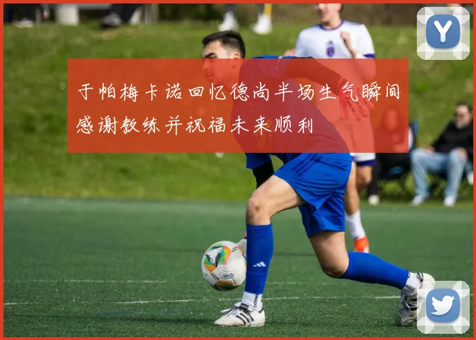 于帕梅卡诺回忆德尚半场生气瞬间感谢教练并祝福未来顺利