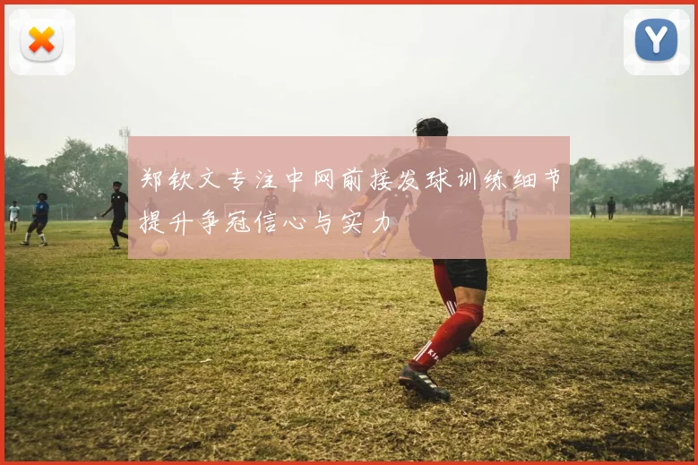 郑钦文专注中网前接发球训练细节提升争冠信心与实力