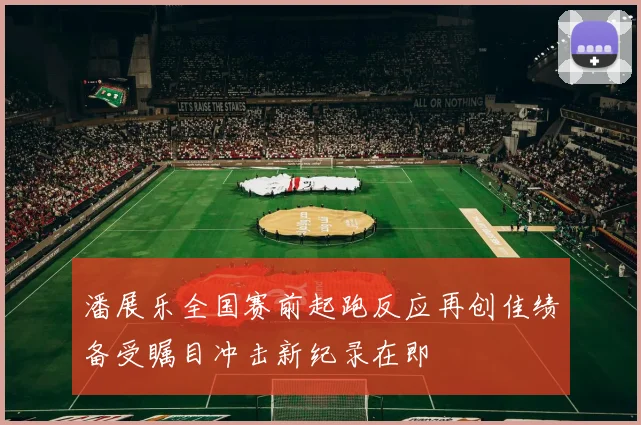潘展乐全国赛前起跑反应再创佳绩备受瞩目冲击新纪录在即