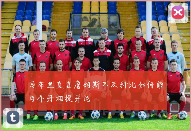 马布里直言詹姆斯不及科比如何能与乔丹相提并论