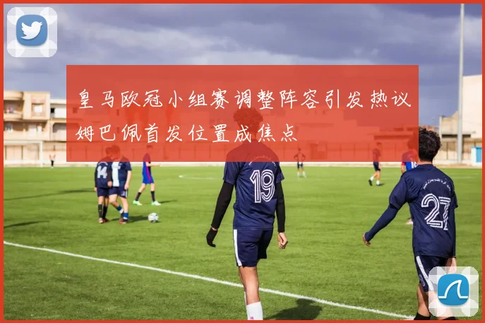 皇马欧冠小组赛调整阵容引发热议姆巴佩首发位置成焦点