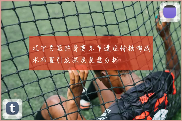 辽宁男篮热身赛末节遭逆转杨鸣战术布置引发深度复盘分析