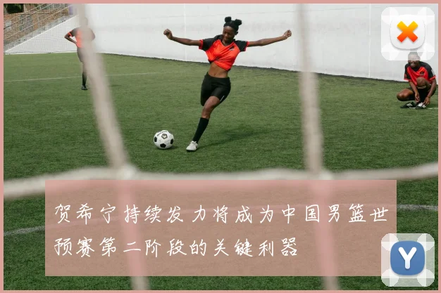 贺希宁持续发力将成为中国男篮世预赛第二阶段的关键利器