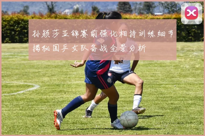 孙颖莎亚锦赛前强化相持训练细节揭秘国乒女队备战全景分析